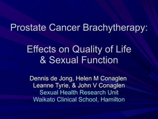Prostate Cancer Brachytherapy:   Effects on Quality of Life  & Sexual Function Dennis de Jong, Helen M Conaglen  Leanne Tyrie, & John V Conaglen Sexual Health Research Unit Waikato Clinical School, Hamilton 