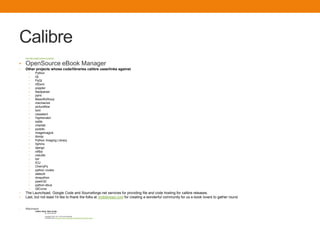 Calibre
• http://http://calibre-ebook.com/about
• OpenSource eBook Manager
• Other projects whose code/libraries calibre uses/links against
• Python
• Qt
• PyQt
• rtf2xml
• poppler
• feedparser
• pylrs
• BeautifulSoup
• mechanize
• pictureflow
• lxml
• cssselect
• Hyphenator
• sqlite
• chardet
• podofo
• imagemagick
• libmtp
• Python Imaging Library
• Sphinx
• django
• odfpy
• cssutils
• bzr
• ICU
• CherryPy
• python routes
• dateutil
• dnspython
• pywin32
• python-dbus
• QtCurve
• The Launchpad, Google Code and Sourceforge.net services for providing file and code hosting for calibre releases.
• Last, but not least I'd like to thank the folks at mobileread.com for creating a wonderful community for us e-book lovers to gather round.
• Riferimenti:
• Calibre Quick Start Guide
• By: John Schember
• Copyright © 2010, 2011, 2012 John Schember
• Licensed under a Creative Commons Attribution-ShareAlike3.0 Unported License.
 