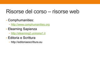 Risorse del corso – risorse web
• Comphumanities:
• http://www.comphumanities.org
• Elearning Sapienza
• http://elearning2.uniroma1.it
• Editoria e Scrittura
• http://editoriaescrittura.eu
 
