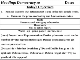 Warm –up – pens, paper, journal, note
(note) Proportional Representation: Parties gain seats based on the
number of votes representatives get. Denser populated areas get
more representatives.
(Discuss) Is it fair that Louth has 5 TDs and Dublin has 40 as it is
split into Dublin central, Dublin west, Dublin Fingal, etc? Why do
you think this happens?
Homework
Will be action report.
Skills
Numeracy and managing information.
Today's Objectives
1. Remind students that action report is due in the next couple weeks.
2. Examine the process of voting and how someone wins.
Heading: Democracy 10 Date:
 