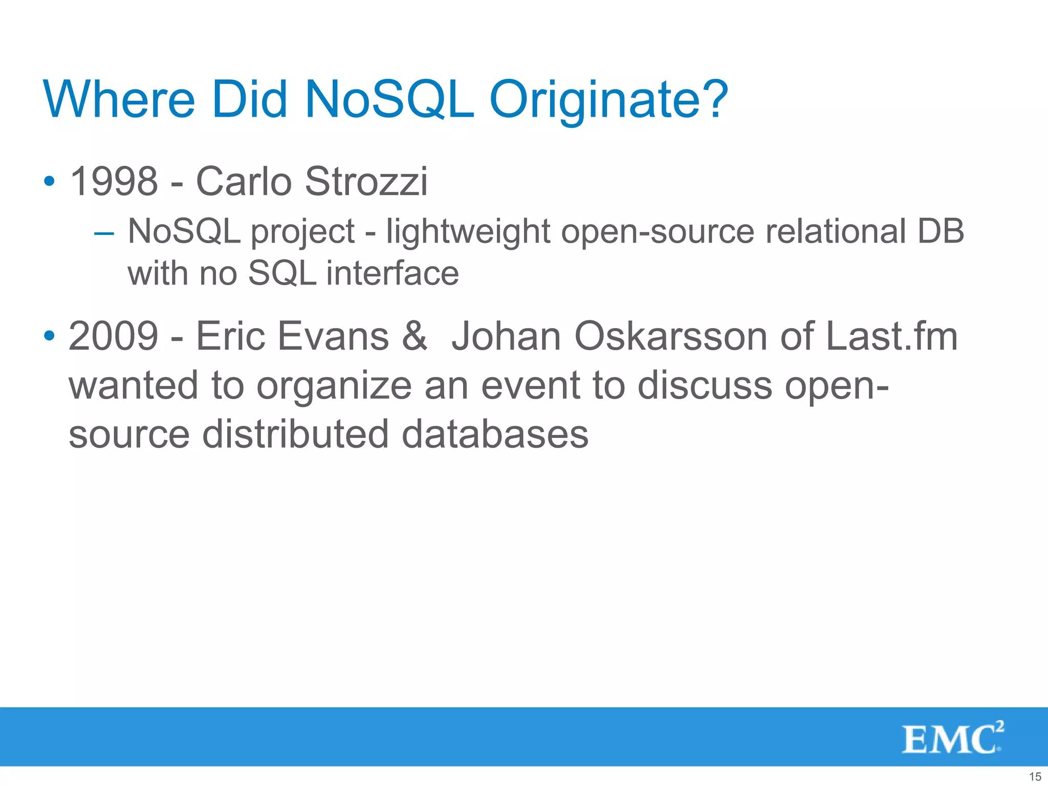 Where Did NoSQL Originate?
• 1998 - Carlo Strozzi
  – NoSQL project - lightweight open-source relational DB
    with no SQL interface
• 2009 - Eric Evans & Johan Oskarsson of Last.fm
  wanted to organize an event to discuss open-
  source distributed databases




                                                            15
 