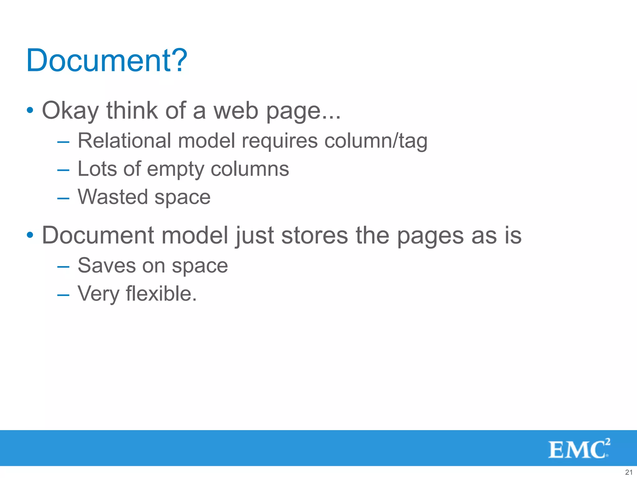Document?
• Okay think of a web page...
  – Relational model requires column/tag
  – Lots of empty columns
  – Wasted space
• Document model just stores the pages as is
  – Saves on space
  – Very flexible.




                                               21
 