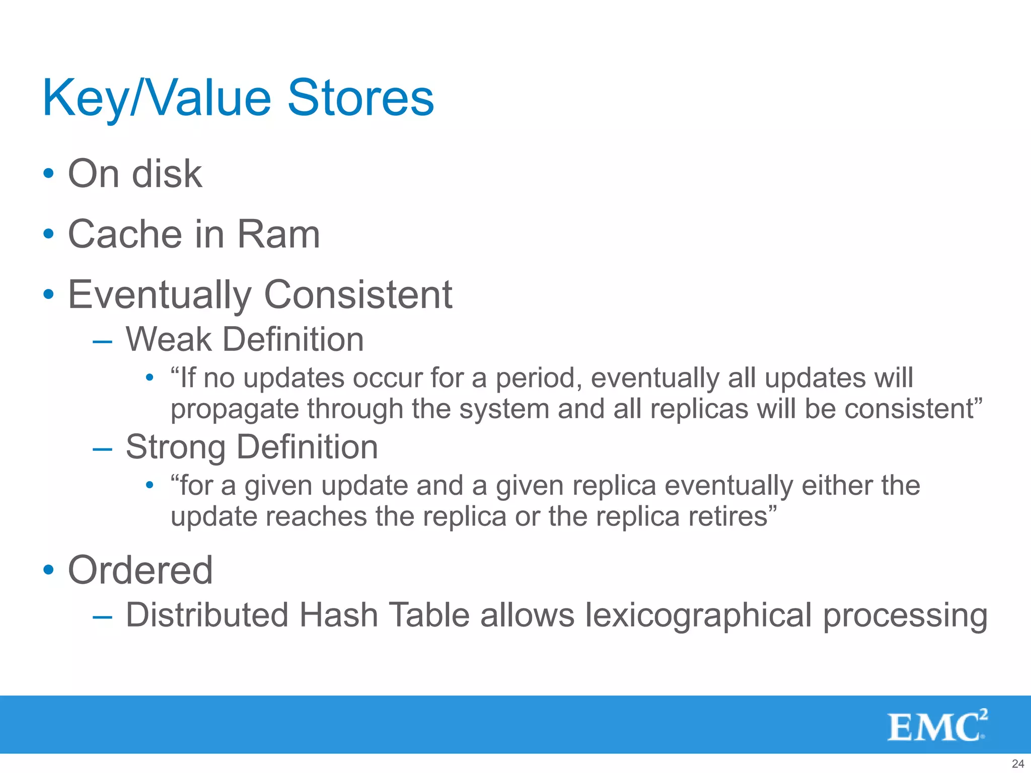Key/Value Stores
• On disk
• Cache in Ram
• Eventually Consistent
  – Weak Definition
     • “If no updates occur for a period, eventually all updates will
       propagate through the system and all replicas will be consistent”
  – Strong Definition
     • “for a given update and a given replica eventually either the
       update reaches the replica or the replica retires”

• Ordered
  – Distributed Hash Table allows lexicographical processing



                                                                           24
 