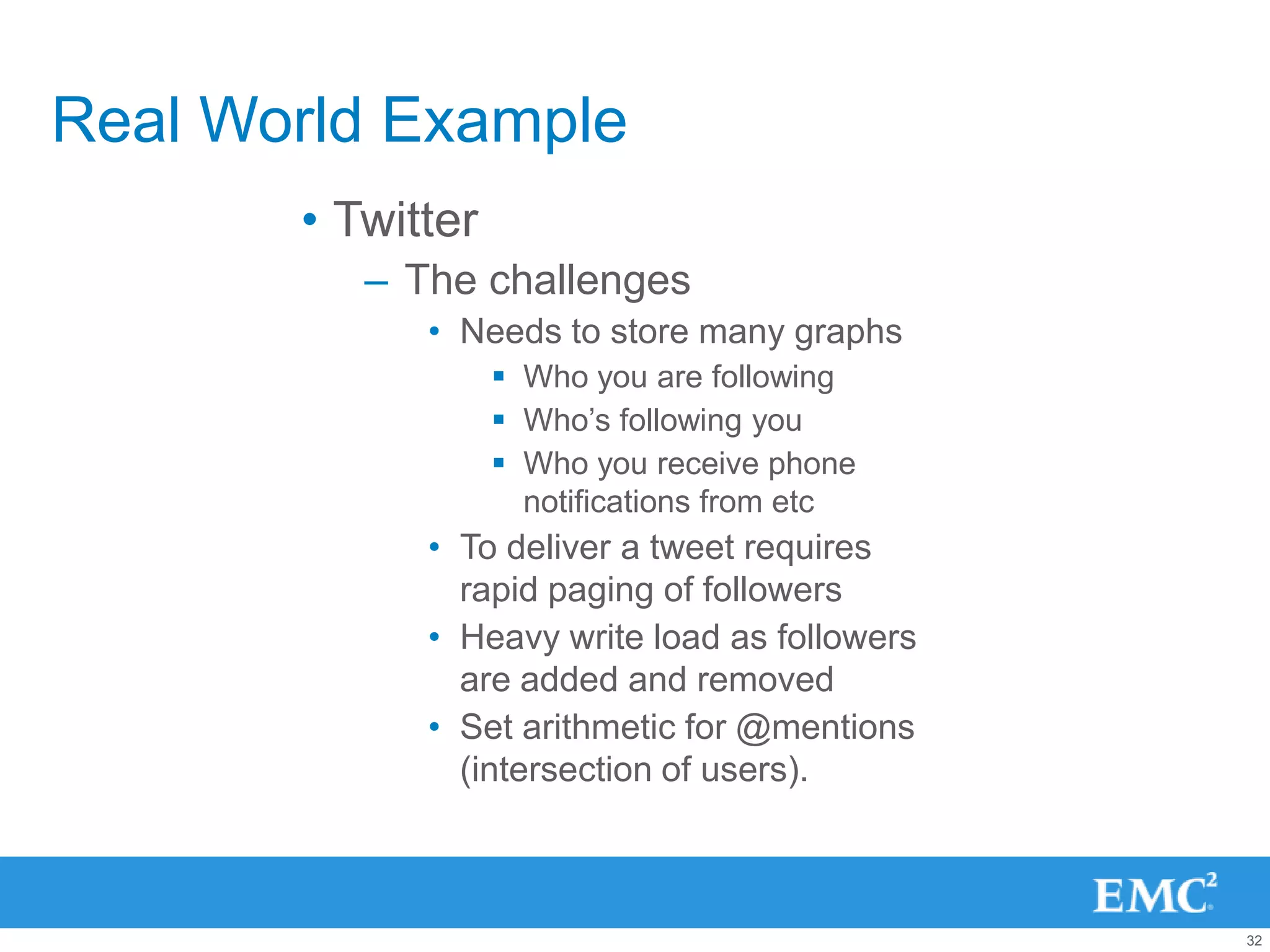 Real World Example
       • Twitter
          – The challenges
             • Needs to store many graphs
                    Who you are following
                    Who‟s following you
                    Who you receive phone
                     notifications from etc
             • To deliver a tweet requires
               rapid paging of followers
             • Heavy write load as followers
               are added and removed
             • Set arithmetic for @mentions
               (intersection of users).



                                               32
 