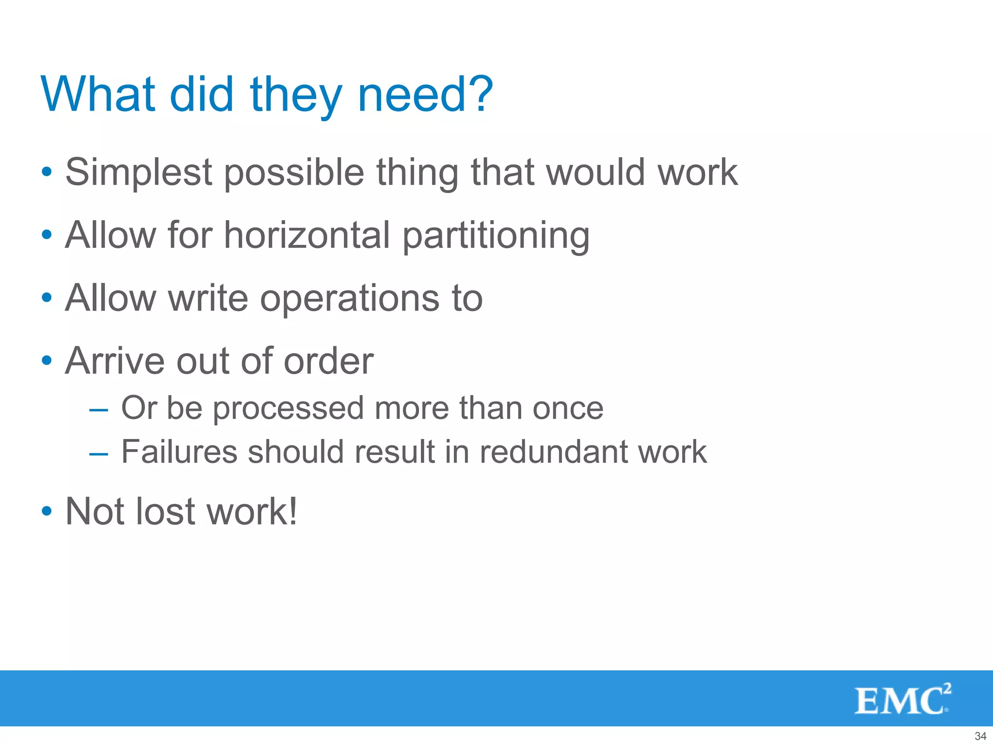 What did they need?
• Simplest possible thing that would work
• Allow for horizontal partitioning
• Allow write operations to
• Arrive out of order
   – Or be processed more than once
   – Failures should result in redundant work
• Not lost work!




                                                34
 