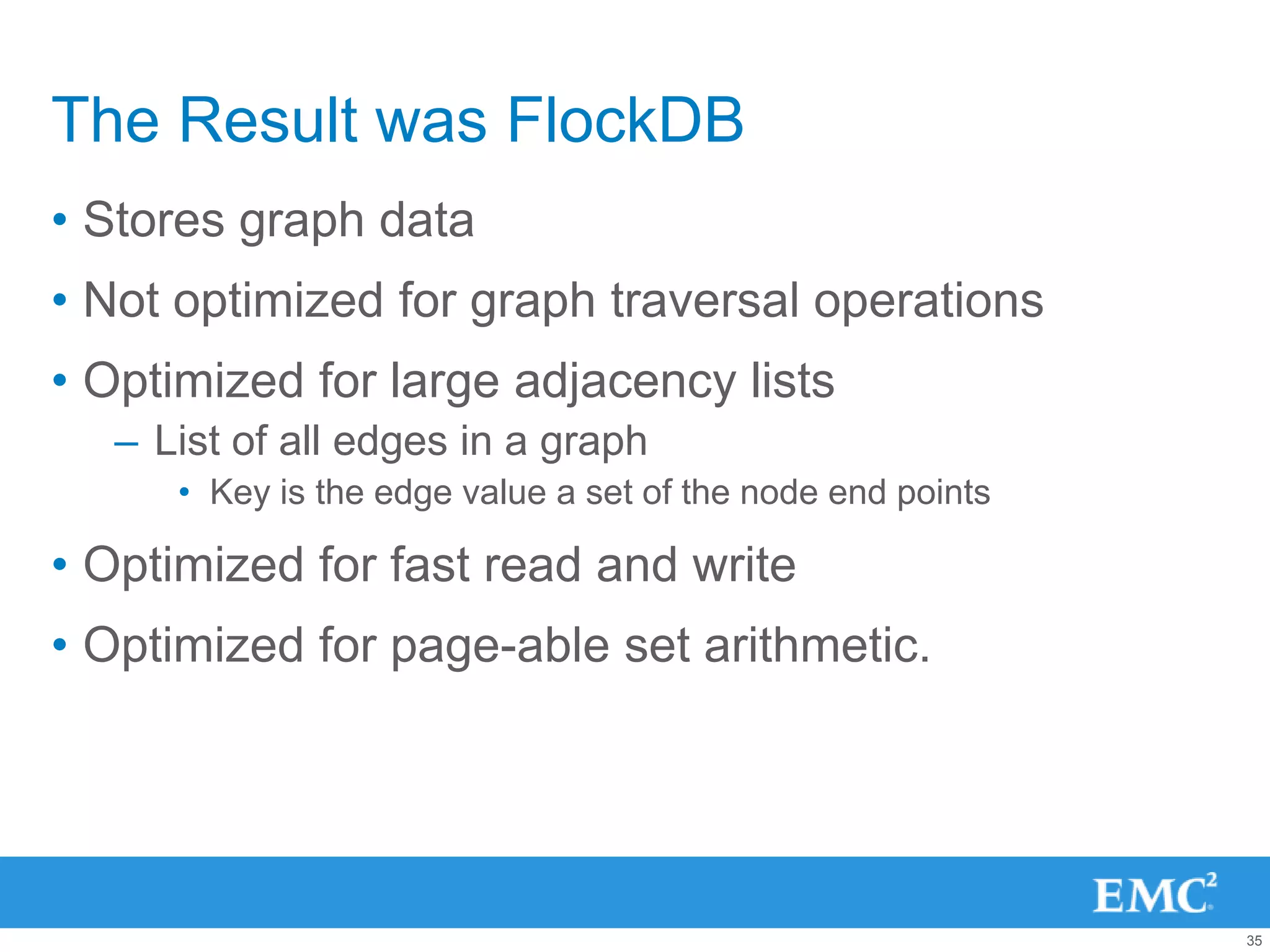 The Result was FlockDB
• Stores graph data
• Not optimized for graph traversal operations
• Optimized for large adjacency lists
  – List of all edges in a graph
     • Key is the edge value a set of the node end points

• Optimized for fast read and write
• Optimized for page-able set arithmetic.




                                                            35
 