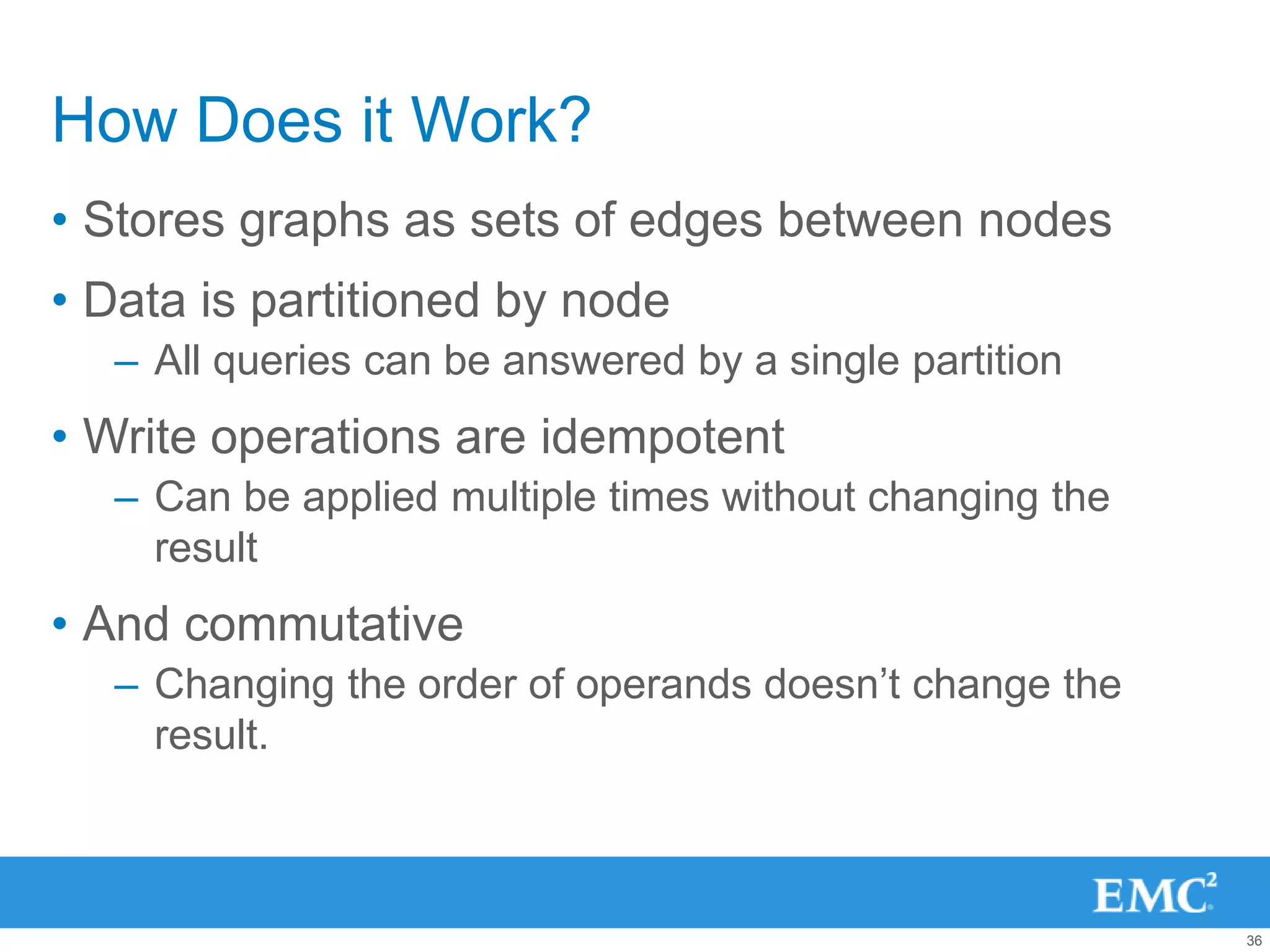How Does it Work?
• Stores graphs as sets of edges between nodes
• Data is partitioned by node
  – All queries can be answered by a single partition
• Write operations are idempotent
  – Can be applied multiple times without changing the
    result
• And commutative
  – Changing the order of operands doesn‟t change the
    result.



                                                         36
 