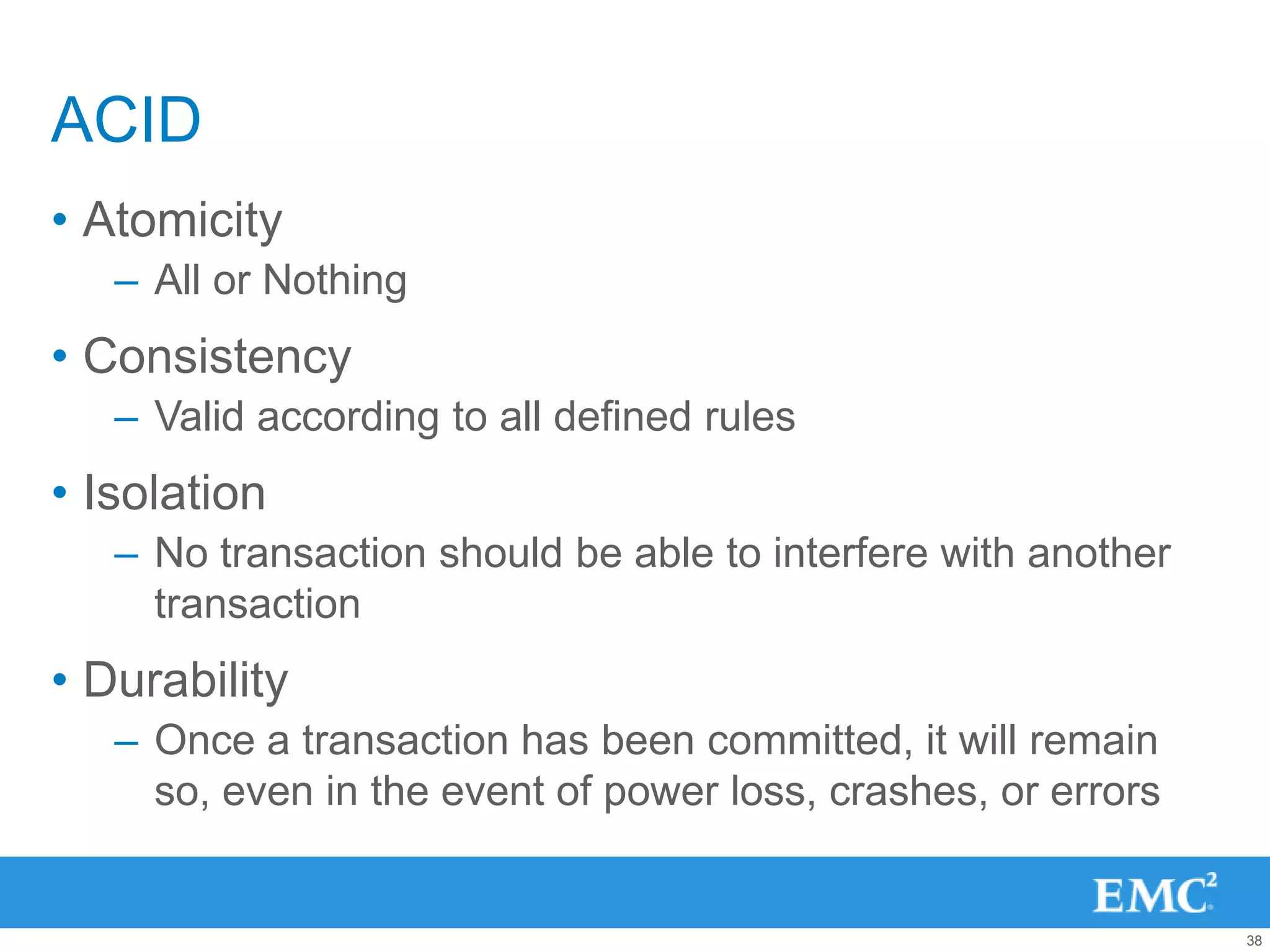 ACID
• Atomicity
   – All or Nothing
• Consistency
   – Valid according to all defined rules
• Isolation
   – No transaction should be able to interfere with another
     transaction
• Durability
   – Once a transaction has been committed, it will remain
     so, even in the event of power loss, crashes, or errors


                                                               38
 