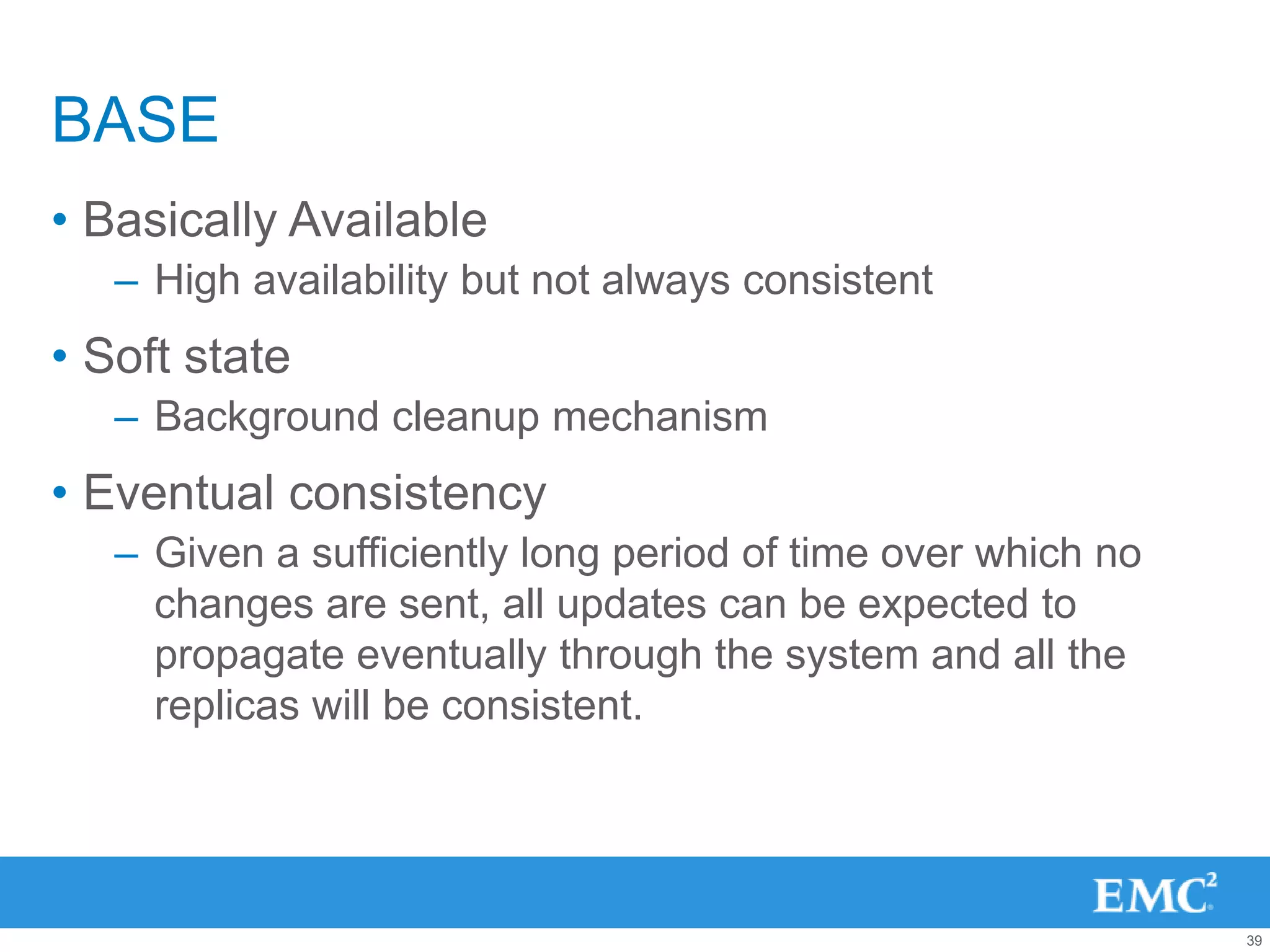 BASE
• Basically Available
   – High availability but not always consistent
• Soft state
   – Background cleanup mechanism
• Eventual consistency
   – Given a sufficiently long period of time over which no
     changes are sent, all updates can be expected to
     propagate eventually through the system and all the
     replicas will be consistent.




                                                              39
 