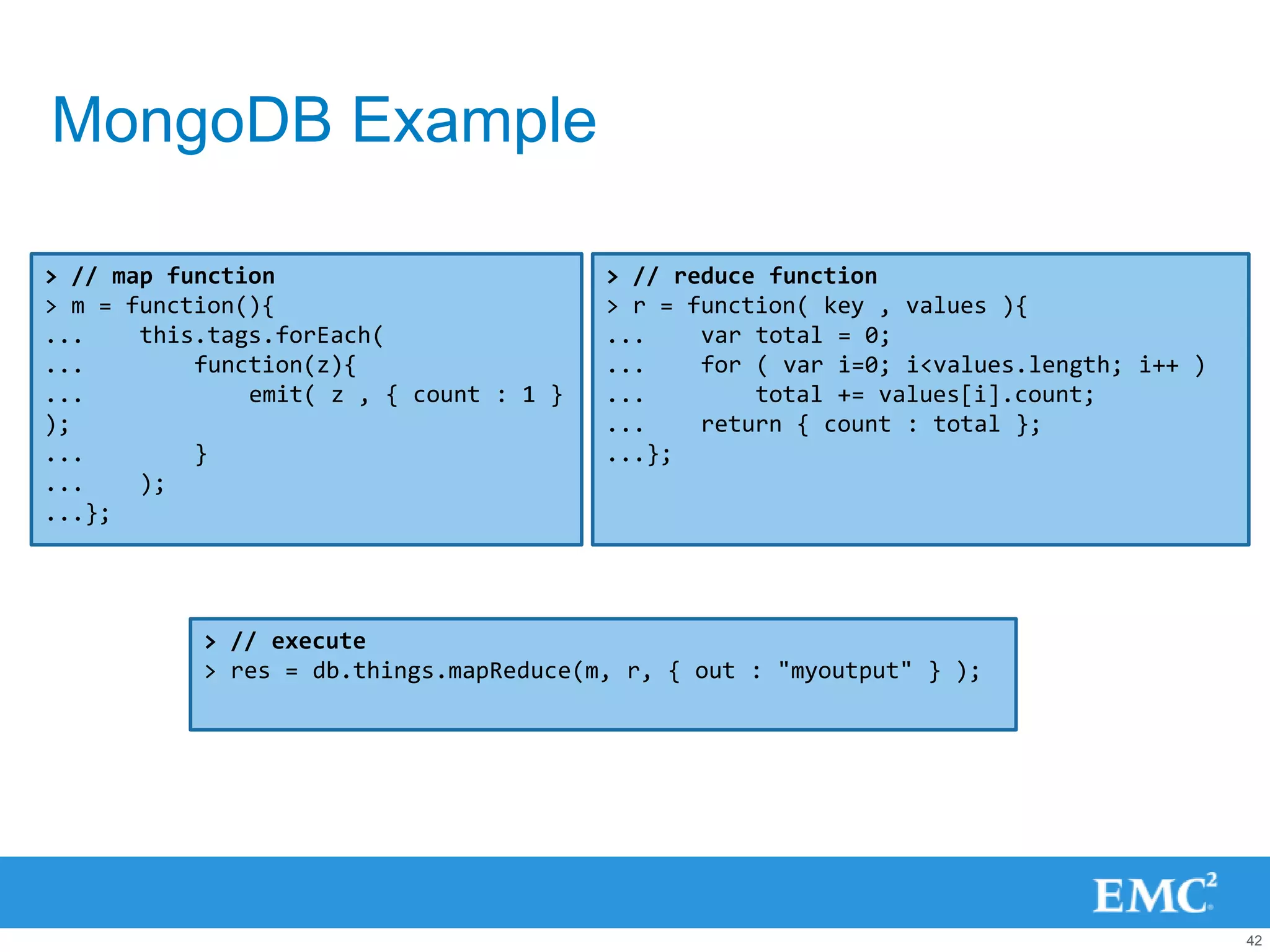 MongoDB Example

> // map function                        > // reduce function
> m = function(){                        > r = function( key , values ){
...    this.tags.forEach(                ...    var total = 0;
...        function(z){                  ...    for ( var i=0; i<values.length; i++ )
...            emit( z , { count : 1 }   ...        total += values[i].count;
);                                       ...    return { count : total };
...        }                             ...};
...    );
...};




           > // execute
           > res = db.things.mapReduce(m, r, { out : "myoutput" } );




                                                                                        42
 