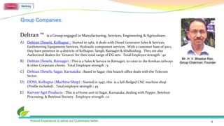 Foundry   Machining




          Group Companies:


          Deltran ™          is a Group engaged in Manufacturing, Services, Engineering & Agriculture.
          A) Deltran Diesels, Kolhapur : Started in 1982, it deals with Diesel Generator Sales & Services,
               Earthmoving Equipments Services, Hydraulic component services. With a customer base of 500+,
               they have presence in 4 districts of Kolhapur, Sangli, Ratnagiri & Sindhudurg. They are also
               Authorized dealers for ‘Greaves’ for their total range of DG sets. Total Employee strength : 40
                                                                                                                     Mr. H. V. Bhaskar Rao,
          B) Deltran Diesels, Ratnagiri : This is a Sales & Service in Ratnagiri, to cater to the Konkan railways   Group Chairman, Founder
               & other Corporate clients. Total Employee strength : 5
          C) Deltran Diesels, Sagar, Karnataka : Based in Sagar, this branch office deals with the Telecom
               Sector.
          D) DDSS, Kolhapur (Machine Shop) : Started in 1997, this is a full-fledged CNC machine shop
               (Profile included). Total employee strength : 45
          E) Karveer Agri Products : This is a Home unit in Sagar, Karnataka, dealing with Pepper, Betelnut
               Processing, & Betelnut Nursery. Employee strength : 12




                  Robust Experience to serve our Customers better                                                                      9
 