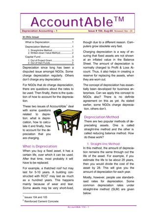 A c c ou n t A b le
Depreciation Accounting – 1
                                                                                                    TM
                                                                              Issue # 104; Aug-04; Released: Mar - 05

In this issue

    What is Depreciation ............................ 1                  though due to a different reason. Com-
    Depreciation Method ............................ 1                   puters grow obsolete very fast.
       1. Straight-line Method ................................. 1
       2. Written-down Value Method.................... 2                Charging depreciation is a way of e   n-
    Capital Fund........................................ 3               suring that fixed assets are not shown
       1. Out of Project Grant ................................. 3       at an inflated value in the Balance
       2. Out of Own Funds .................................... 4        Sheet. The amount of depreciation is
Depreciation since long has been a                                       normally charged to Profit & Loss A    c-
disputed is sue amongst NGOs. Some                                       count. Thus, it also helps in creating a
charge depreciation regularly. Others                                    reserve for replacing the assets, when
don’t charge any depreciation.                                           they are worn out.
For NGOs that do charge depreciation,                                    The concept of depreciation has essen-
there are questions about the rates to                                   tially been developed for business en-
be used. Then finally, there is the ques-                                terprises. Can we apply this concept to
tion of how to account for the deprecia-                                 NGOs also? There is no definite
tion.                                                                    agreement on this as yet. As stated
                                                                         earlier, some NGOs charge deprecia-
These two issues of AccountAble 1 deal
                                                                          tion, others don’t.
with some questions
related to depre-
tion: what is depre-                                                      Depreciation Method
ciation, how to calcu-                                                    There are two popular methods of de-
late it and finally, how                                                  preciating assets. One is called
to account for the de-                                                    straight-line method and the other is
preciation that you                                                       called reducing balance method. How
are charging.                                                             do these work?

                                                                             1. Straight-line Method
What is Depreciation                                                     In this method, the amount of deprecia-
When you buy a fixed asset, it has a                                     tion remains the same through out the
certain life, over which it can be used.                                 life of the asset. For example, if you
After that time, most probably it will                                   estimate the life to be about 28 years,
have to be replaced.                                                     then you would divide the cost of the
For example, a thatched roof hut may                                     asset by 28. This will give you the
last for 5-10 years. A building con-                                     amount of depreciation for each year.
structed with RCC2 may last as much                                      Mostly, however, people use standard-
as a hundred years. This happens                                         ised rates for depreciation. Some
mainly because of wear and tear.                                         common depreciation rates under
Some assets may be very short-lived,                                     straight-line method (SLM) are given
                                                                         below:
1
    Issues 104 and 105
2
    Reinforced Cement Concrete

                                                          Ac c ountAble 104 – 1
 