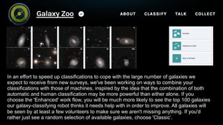 In an effort to speed up classifications to cope with the large number of galaxies we
expect to receive from new surveys, we've been working on ways to combine your
classifications with those of machines, inspired by the idea that the combination of both
automatic and human classification may be more powerful than either alone. If you
choose the 'Enhanced' work flow, you will be much more likely to see the top 100 galaxies
our galaxy-classifying robot thinks it needs help with in order to improve. All galaxies will
be seen by at least a few volunteers to make sure we aren't missing anything. If you'd
rather just see a random selection of available galaxies, choose 'Classic’.
 