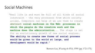 Social Machines
“Real life is and must be full of all kinds of social
constraint – the very processes from which society
arises. Computers can help if we use them to create
abstract social machines on the Web: processes in
which the people do the creative work and the
machine does the administration... The stage is set
for an evolutionary growth of new social engines.
The ability to create new forms of social process
would be given to the world at large, and
development would be rapid.”
Berners-Lee, Weaving the Web, 1999 (pp. 172–175)
 