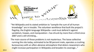 “Yet Wikipedia and its stated ambition to “compile the sum of all human
knowledge” are in trouble. The volunteer workforce that built the project’s
flagship, the English-language Wikipedia—and must defend it against
vandalism, hoaxes, and manipulation—has shrunk by more than a third since
2007 and is still shrinking…
The main source of those problems is not mysterious. The loose collective
running the site today, estimated to be 90 percent male, operates a crushing
bureaucracy with an often abrasive atmosphere that deters newcomers who
might increase participation in Wikipedia and broaden its coverage…”
http://www.technologyreview.com/featuredstory/520446/the-decline-of-wikipedia/
2013
 