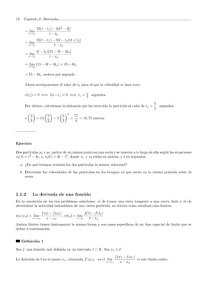 12     Cap´
          ıtulo 2: Derivadas

                  15(t − to ) − 3(t2 − t2 )
                                        o
       = lim
           t→to            t − to
                  15(t − to ) − 3(t − to )(t + to )
       = lim
           t→to                t − to
                  (t − to )(15 − 3t − 3to )
       = lim
           t→to             t − to

       = lim (15 − 3t − 3to ) = 15 − 6to
           t→to


       = 15 − 6to metros por segundo.

       Ahora averiguaremos el valor de to para el que la velocidad se hace cero:

                                                         5
       v(to ) = 0 ⇐⇒ 15 − to = 0 ⇐⇒ to =                 2   segundos

                                                                                                          5
       Por ultimo, calculemos la distancia que ha recorrido la part´
           ´                                                       ıcula al cabo de to =                    segundos.
                                                                                                          2
                                          2
           5              5           5           75
       s          = 15         −3             =      = 18, 75 metros.
           2              2           2           4




Ejercicio

Dos part´ ıculas p1 y p2 parten de un mismo punto en una recta y se mueven a lo largo de ella seg´n las ecuaciones
                                                                                                 u
s1 (t) = t2 − 4t, y, s2 (t) = 3t − t2 , donde s1 y s2 est´n en metros, y t en segundos.
                                                         a

     a. ¿En qu´ tiempos tendr´n las dos part´
              e              a              ıculas la misma velocidad?

     b. Determine las velocidades de las part´
                                             ıculas en los tiempos en que est´n en la misma posici´n sobre la
                                                                             a                    o
        recta.



2.1.2          La derivada de una funci´n
                                       o
En la resoluci´n de los dos problemas anteriores: el de trazar una recta tangente a una curva dada y el de
              o
determinar la velocidad instant´nea de una cierta part´
                               a                      ıcula, se obtuvo como resultado dos l´
                                                                                           ımites:

                      f (x) − f (xo )                 f (t) − f (to )
mT (xo ) = lim                        , v(to ) = lim
               x→xo       x − xo                 t→to     t − to
Ambos l´ımites tienen b´sicamente la misma forma y son casos espec´
                       a                                          ıﬁcos de un tipo especial de l´
                                                                                                ımite que se
deﬁne a continuaci´n.
                   o


     Deﬁnici´n 1
            o

Sea f una funci´n real deﬁnida en un intervalo I ⊂ R. Sea xo ∈ I
               o

                                                                               f (x) − f (xo )
La derivada de f en el punto xo , denotada f (xo ), es el lim                                  si este l´
                                                                                                        ımite existe.
                                                                        x→xo       x − xo
 