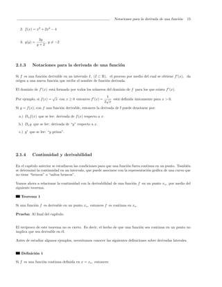 Notaciones para la derivada de una funci´n
                                                                                                       o    15

  2. f (x) = x3 + 2x2 − 4

               3y
  3. g(y) =       , y = −2
              y+2




2.1.3     Notaciones para la derivada de una funci´n
                                                  o

Si f es una funci´n derivable en un intervalo I, (I ⊂ R), el proceso por medio del cual se obtiene f (x), da
                 o
origen a una nueva funci´n que recibe el nombre de funci´n derivada.
                        o                                o

El dominio de f (x) est´ formado por todos los n´meros del dominio de f para los que exista f (x).
                       a                        u
                          √                                1
Por ejemplo, si f (x) =       x con x ≥ 0 entonces f (x) = √ est´ deﬁnida unicamente para x > 0.
                                                                a         ´
                                                          2 x
Si y = f (x), con f una funci´n derivable, entonces la derivada de f puede denotarse por:
                             o

 a.) Dx f (x) que se lee: derivada de f (x) respecto a x.

 b.) Dx y que se lee: derivada de “y” respecto a x.

  c.) y que se lee: “y prima”.




2.1.4     Continuidad y derivabilidad

En el cap´
         ıtulo anterior se estudiaron las condiciones para que una funci´n fuera continua en un punto. Tambi´n
                                                                        o                                   e
se determin´ la continuidad en un intervalo, que puede asociarse con la representaci´n gr´ﬁca de una curva que
            o                                                                        o    a
no tiene “brincos” o “saltos bruscos”.

Vamos ahora a relacionar la continuidad con la derivabilidad de una funci´n f en un punto xo , por medio del
                                                                         o
siguiente teorema.

   Teorema 1

Si una funci´n f es derivable en un punto xo , entonces f es continua en xo .
            o

Prueba: Al ﬁnal del cap´
                       ıtulo.


El rec´
      ıproco de este teorema no es cierto. Es decir, el hecho de que una funci´n sea continua en un punto no
                                                                              o
implica que sea derivable en ´l.
                             e

Antes de estudiar algunos ejemplos, necesitamos conocer las siguientes deﬁniciones sobre derivadas laterales.


   Deﬁnici´n 1
          o

Si f es una funci´n continua deﬁnida en x = xo , entonces:
                 o
 