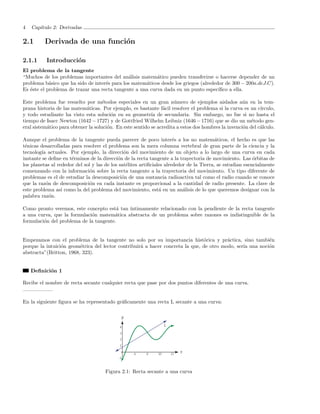 4   Cap´
       ıtulo 2: Derivadas

2.1       Derivada de una funci´n
                               o

2.1.1     Introducci´n
                    o
El problema de la tangente
“Muchos de los problemas importantes del an´lisis matem´tico pueden transferirse o hacerse depender de un
                                               a          a
problema b´sico que ha sido de inter´s para los matem´ticos desde los griegos (alrededor de 300 − 200a.deJ.C).
            a                       e                a
Es ´ste el problema de trazar una recta tangente a una curva dada en un punto espec´
   e                                                                                  ıﬁco a ella.

Este problema fue resuelto por m´todos especiales en un gran n´mero de ejemplos aislados a´n en la tem-
                                     e                                u                              u
prana historia de las matem´ticas. Por ejemplo, es bastante f´cil resolver el problema si la curva es un c´
                             a                                  a                                            ırculo,
y todo estudiante ha visto esta soluci´n en su geometr´ de secundaria. Sin embargo, no fue si no hasta el
                                         o                 ıa
tiempo de Isacc Newton (1642 − 1727) y de Gottfried Wilhelm Leibniz (1646 − 1716) que se dio un m´todo gen-
                                                                                                        e
eral sistem´tico para obtener la soluci´n. En este sentido se acredita a estos dos hombres la invenci´n del c´lculo.
           a                           o                                                             o       a

Aunque el problema de la tangente pueda parecer de poco inter´s a los no matem´ticos, el hecho es que las
                                                                       e                  a
t´nicas desarrolladas para resolver el problema son la mera columna vertebral de gran parte de la ciencia y la
 e
tecnolog´ actuales. Por ejemplo, la direcci´n del movimiento de un objeto a lo largo de una curva en cada
         ıa                                    o
instante se deﬁne en t´rminos de la direcci´n de la recta tangente a la trayectoria de movimiento. Las ´rbitas de
                      e                     o                                                              o
los planetas al rededor del sol y las de los sat´lites artiﬁciales alrededor de la Tierra, se estudian esencialmente
                                                e
comenzando con la informaci´n sobre la recta tangente a la trayectoria del movimiento. Un tipo diferente de
                               o
problemas es el de estudiar la descomposici´n de una sustancia radioactiva tal como el radio cuando se conoce
                                              o
que la raz´n de descomposici´n en cada instante es proporcional a la cantidad de radio presente. La clave de
           o                   o
este problema as´ como la del problema del movimiento, est´ en un an´lisis de lo que queremos designar con la
                  ı                                             a          a
palabra raz´n.
             o

Como pronto veremos, este concepto est´ tan ´
                                        a   ıntimamente relacionado con la pendiente de la recta tangente
a una curva, que la formulaci´n matem´tica abstracta de un problema sobre razones es indistinguible de la
                             o         a
formulaci´n del problema de la tangente.
         o


Empezamos con el problema de la tangente no solo por su importancia hist´rica y pr´ctica, sino tambi´n
                                                                               o         a                e
porque la intuici´n geom´trica del lector contribuir´ a hacer concreta la que, de otro modo, ser´ una noci´n
                 o       e                          a                                           ıa        o
abstracta”(Britton, 1968, 323).


    Deﬁnici´n 1
           o

Recibe el nombre de recta secante cualquier recta que pase por dos puntos diferentes de una curva.


En la siguiente ﬁgura se ha representado gr´ﬁcamente una recta L secante a una curva:
                                           a




                                      Figura 2.1: Recta secante a una curva
 