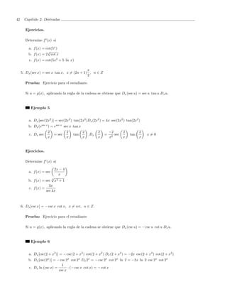 42     Cap´
          ıtulo 2: Derivadas

       Ejercicios.

       Determine f (x) si

         a. f (x) = cot(5x )
                     √
         b. f (x) = 2 3 cot x
          c. f (x) = cot(5x2 + 5 ln x)

                                              π
     5. Dx (sec x) = sec x tan x, x = (2n + 1) , n ∈ Z
                                              2

       Prueba: Ejercicio para el estudiante.

       Si u = g(x), aplicando la regla de la cadena se obtiene que Dx (sec u) = sec u tan u Dx u.


           Ejemplo 5


         a. Dx [sec(2x2 )] = sec(2x2 ) tan(2x2 )Dx (2x2 ) = 4x sec(2x2 ) tan(2x2 )
         b. Dx (esec x ) = esec x sec x tan x
                      2            2            2        2       −2       2         2
          c. Dx sec       = sec        tan          Dx       =      sec       tan       x=0
                      x            x            x        x       x2       x         x


       Ejercicios.

       Determine f (x) si

                          2x − 4
         a. f (x) = sec
                            x
                        √
                        3
         b. f (x) = sec x  2+1

                      3x
         c. f (x) =
                    sec 4x



     6. Dx [csc x] = − csc x cot x, x = nπ, n ∈ Z.

       Prueba: Ejercicio para el estudiante

       Si u = g(x), aplicando la regla de la cadena se obtiene que Dx (csc u) = − csc u cot u Dx u.


           Ejemplo 6


         a. Dx [csc(2 + x2 )] = − csc(2 + x2 ) cot(2 + x2 ) Dx (2 + x2 ) = −2x csc(2 + x2 ) cot(2 + x2 )
         b. Dx [csc(2x )] = − csc 2x cot 2x Dx 2x = − csc 2x cot 2x ln 2 = −2x ln 2 csc 2x cot 2x
                               1
         c. Dx ln (csc x) =        · (− csc x cot x) = − cot x
                             csc x
 