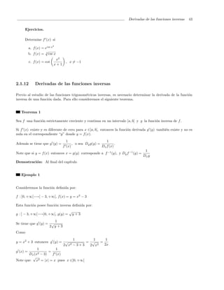 Derivadas de las funciones inversas   43

     Ejercicios.

     Determine f (x) si
                          2
       a. f (x) = ecsc x
                  √
       b. f (x) = 3 csc x
                           x2
         c. f (x) = cot          , x = −1
                          x+1




2.1.12       Derivadas de las funciones inversas

Previo al estudio de las funciones trigonom´tricas inversas, es necesario determinar la derivada de la funci´n
                                           e                                                                o
inversa de una funci´n dada. Para ello consideremos el siguiente teorema.
                    o


   Teorema 1

Sea f una funci´n estrictamente creciente y continua en un intervalo [a, b] y g la funci´n inversa de f .
               o                                                                        o

Si f (x) existe y es diferente de cero para x ∈]a, b[, entonces la funci´n derivada g (y) tambi´n existe y no es
                                                                        o                      e
nula en el correspondiente “y” donde y = f (x).
                                  1                        1
Adem´s se tiene que g (y) =
    a                                 , o sea Dy g(y) =          .
                                f (x)                   Dx f (x)
                                                                                   1
Note que si y = f (x) entonces x = g(y) corresponde a f −1 (y), y Dy f −1 (y) =
                                                                                  Dx y
Demostraci´n: Al ﬁnal del cap´
          o                  ıtulo


   Ejemplo 1


Consideremos la funci´n deﬁnida por:
                     o

f : ]0, +∞[−→] − 3, +∞[, f (x) = y = x2 − 3

Esta funci´n posee funci´n inversa deﬁnida por:
          o             o
                                    √
g : ] − 3, +∞[−→]0, +∞[, g(y) =         y+3
                       1
Se tiene que g (y) = √
                    2 y+3
Como
                                   1         1    1
y = x2 + 3 entonces g (y) = √             = √ =
                             2 x2 − 3 + 3  2 x 2 2x
             1           1
g (x) =              =
        Dx (x2 − 3)    f (x)
          √
Note que: x   2 = |x| = x pues x ∈]0, +∞[
 
