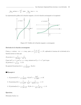Las funciones trigonom´tricas inversas y sus derivadas
                                                                          e                                  49

                        −π +
       lim arctan x =        pues      lim + tan x = −∞
     x→−∞                2            x→ −π
                                          2



La representaci´n gr´ﬁca de la funci´n tangente y la de la funci´n arcotangente es la siguiente:
               o    a               o                           o




                           Figura 2.17: Gr´ﬁca de la funci´n tangente y arcotangente
                                          a               o


Derivada de la funci´n arcotangente
                    o

                                                   −π π
Como y = arctan x ⇐⇒ x = tan y para y ∈              ,  , x ∈ R, aplicando el teorema de la derivada de la
                                                    2 2
funci´n inversa se tiene que:
     o
                     1          1
Dx (arctan x) =            =
                  Dy tan y   sec2 y
Como tan2 y + 1 = sec2 y, y x = tan y entonces sec2 y = 1 + x2 por lo que:
                   1
Dx (arctan x) =        , x∈R
                1 + x2
                                    1
En general Dx (arctan f (x)) =              · Dx f (x)
                               1 + [f (x)]2



   Ejemplo 6


                                1                      15x2
  1. Dx (arctan(5x3 )) =          3 )2
                                       · Dx (5x3 ) =          , x∈R
                           1 + (5x                   1 + 25x6
                √               1    1      1
  2. Dx (arctan( x)) =          √ 2· √ = √         , x>0
                           1 + ( x) 2 x 2 x(1 + x)
                                1                         1
  3. Dx (arctan(ln x)) =               · Dx (ln x) =              , x>0
                           1 + (ln x)2
                                                     x(1 + ln2 x)


Ejercicios.

Determine Dx h(x) si:
 