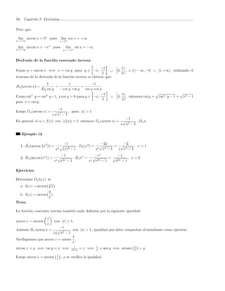 56     Cap´
          ıtulo 2: Derivadas

Note que:

 lim arccsc x = 0+ pues               lim csc x = +∞
x→+∞                              x→0+

 lim arccsc x = −π + pues               lim csc x = −∞
x→−∞                                   x→−π +



Derivada de la funci´n cosecante inversa
                    o

                                                     −π                               π
Como y = arccsc x ⇐⇒ x = csc y para y ∈ −π,                ∪                     0,     , x ∈] − ∞, −1[ ∪ ]1, +∞[, utilizando el
                                                      2                               2
teorema de la derivada de la funci´n inversa se obtiene que:
                                  o
                   1             1             −1
Dx (arccsc x) =          =               =
                Dy csc y   − csc y cot y   csc y cot y
                                                     −π                               π                                     √
Como cot2 y = csc2 y−1, y cot y > 0 para y ∈ −π,                             ∪   0,     , entonces cot y =   csc2 y − 1 =       x2 − 1
                                                       2                              2
pues x = csc y.
                        −1
Luego Dx (arccsc x) = √       , para |x| > 1
                     x x2 − 1
                                                                    −1
En general, si u = f (x) con |f (x)| > 1 entonces Dx (arccsc u) = √       · Dx u
                                                                 u u2 − 1

     Ejemplo 12

                                       −1                              −2x         −2
     1. Dx (arccsc x2 ) =                          · Dx (x2 ) =        √       = √       , x>1
                             x2        (x)4   −1                  x2     x 4−1  x x4 − 1
                                      −1                    −ex          −1
     2. Dx (arccsc(ex )) =        √            · Dx ex = √          =√          , x>0
                             ex       e 2x − 1          e x e2x − 1    e 2x − 1



Ejercicios.

Determine Dx h(x) si:
                   √
  a. h(x) = arccsc( 3 x)
                  2
 b. h(x) = arccsc( )
                  x
Nota:

La funci´n cosecante inversa tambi´n suele deﬁnirse por la siguiente igualdad:
        o                         e

                      1
arccsc x = arcsen            con |x| ≥ 1.
                      x
                          −1
Adem´s Dx arccsc x =
    a                   √        con |x| > 1 , igualdad que debe comprobar el estudiante como ejercicio.
                     |x| x2 − 1
                                 1
Veriﬁquemos que arccsc x = arcsec .
                                 x
                                                1                 1                          1
arccsc x = y ⇐⇒ csc y = x ⇐⇒                  sen y   = x ⇐⇒      x    = sen y ⇐⇒ arcsen     x   =y

                              1
Luego arccsc x = arcsen       x   , y se veriﬁca la igualdad.
 