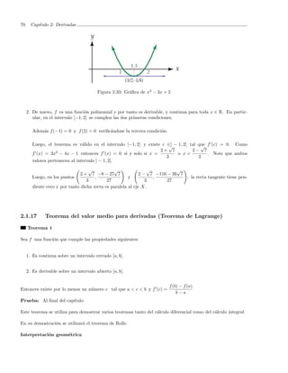 70     Cap´
          ıtulo 2: Derivadas




                                         Figura 2.33: Gr´ﬁca de x2 − 3x + 2
                                                        a



     2. De nuevo, f es una funci´n polinomial y por tanto es derivable, y continua para toda x ∈ R. En partic-
                                   o
        ular, en el intervalo [−1, 2] se cumplen las dos primeras condiciones.

        Adem´s f (−1) = 0 y f (2) = 0 veriﬁc´ndose la tercera condici´n.
            a                               a                        o

        Luego, el teorema es v´lido en el intervalo [−1, 2] y existe c ∈] − 1, 2[ tal que f (c) = 0. Como
                                 a                                      √              √
                    2                                               2+ 7           2− 7
        f (x) = 3x − 4x − 1 entonces f (x) = 0 si y solo si x =             o x=          . Note que ambos
                                                                       3              3
        valores pertenecen al intervalo ] − 1, 2[.
                                    √           √                 √          √
                               2 + 7 −8 − 27 7                2 − 7 −116 − 26 7
        Luego, en los puntos           ,                y           ,           , la recta tangente tiene pen-
                                   3         27                  3       27
        diente cero y por tanto dicha recta es paralela al eje X.




2.1.17        Teorema del valor medio para derivadas (Teorema de Lagrange)

     Teorema 1

Sea f una funci´n que cumple las propiedades siguientes:
               o


     1. Es continua sobre un intervalo cerrado [a, b].


     2. Es derivable sobre un intervalo abierto ]a, b[.


                                                                           f (b) − f (a)
Entonces existe por lo menos un n´mero c tal que a < c < b y f (c) =
                                 u
                                                                               b−a
Prueba: Al ﬁnal del cap´
                       ıtulo

Este teorema se utiliza para demostrar varios teoremas tanto del c´lculo diferencial como del c´lculo integral.
                                                                  a                            a

En su demostraci´n se utilizar´ el teorema de Rolle.
                o             a

Interpretaci´n geom´trica
            o      e
 