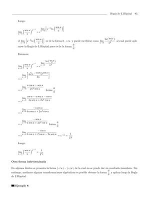Regla de L’Hˆpital
                                                                                                 o        85

     Luego:

                                                       sen u
                     u−2            lim u−2 ln
            sen u                   u→0                  u
     lim                      =e
     u→0      u

                     sen u                                                     ln sen u
     el lim u−2 ln           es de la forma 0 · +∞ y puede escribirse como lim      u
                                                                                          al cual puede apli-
       u→0             u                                                   u→0    u2
                                                    0
     carse la Regla de L’Hˆpital pues es de la forma .
                           o
                                                    0

     Entonces:

                                               sen u
                                          ln     u
                     u−2            lim
            sen u                   u→0        u2
     lim                      =e
     u→0      u
                    u         u cos u−sen u
                  sen u   ·         u2
           lim
          u→0                  2u
     =e

                 u cos u − sen u
           lim
          u→0       2u2 sen u                      0
     =e                                   forma
                                                   0
                 cos u − u sen u − cos u
           lim
          u→0     4u sen u + 2u2 cos u
     =e

                   −u sen u
           lim
          u→0 4u sen u + 2u2 cos u
     =e

                       − sen u
           lim
          u→0    4 sen u + 2u2 cos u                    0
     =e                                        forma
                                                        0
                           − cos u
           lim
          u→0    4 cos u + 2 cos u − 2u sen u                1   1
     =e                                                 = e− 6 = √
                                                                 6
                                                                   e

     Luego:

            sen u    u−2        1
     lim                      = √
     u→0      u                 6
                                  e


Otra forma indeterminada

En algunos l´
            ımites se presenta la forma (+∞) − (+∞) de la cual no se puede dar un resultado inmediato. Sin
                                                                                   0
embargo, mediante algunas transformaciones algebr´icas es posible obtener la forma
                                                 a                                   y aplicar luego la Regla
                                                                                   0
de L’Hˆpital.
      o


   Ejemplo 8
 