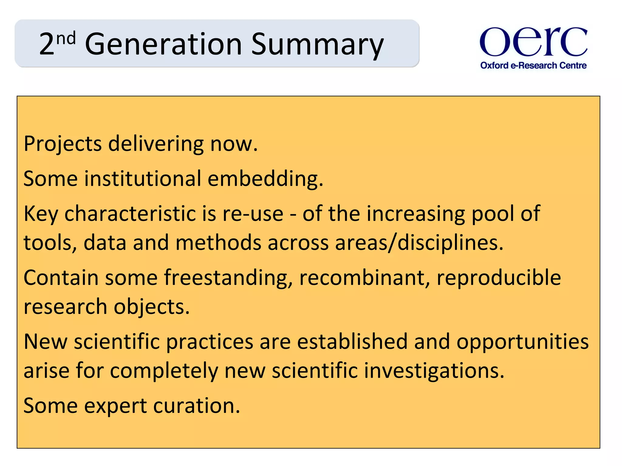 2 nd  Generation Summary Projects delivering now. Some institutional embedding. Key characteristic is re-use - of the increasing pool of tools, data and methods across areas/disciplines.  Contain some freestanding, recombinant, reproducible research objects.  New scientific practices are established and opportunities arise for completely new scientific investigations. Some expert curation. 