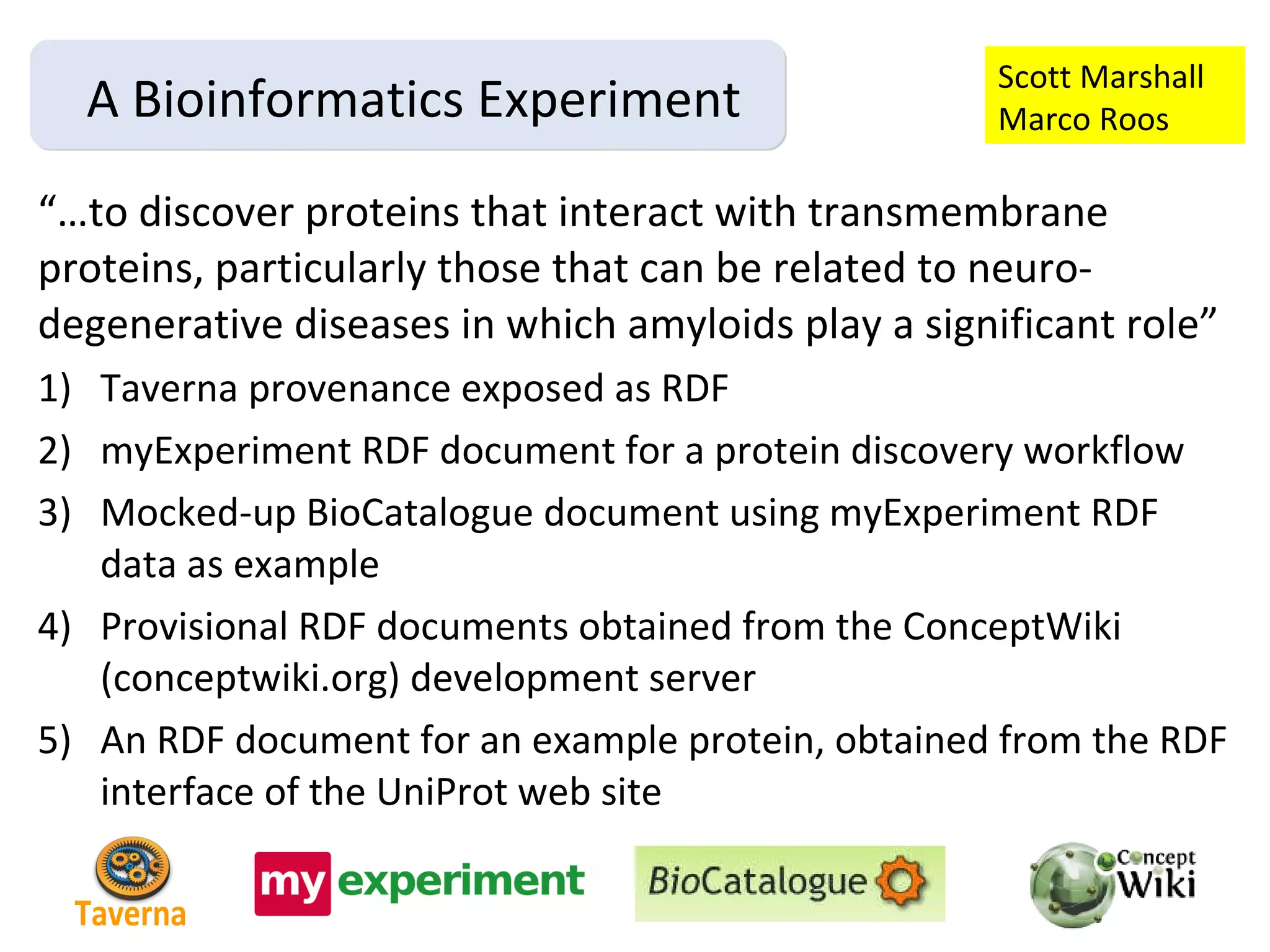 “… to discover proteins that interact with transmembrane proteins, particularly those that can be related to neuro-degenerative diseases in which amyloids play a significant role” Taverna provenance exposed as RDF myExperiment RDF document for a protein discovery workflow Mocked-up BioCatalogue document using myExperiment RDF data as example Provisional RDF documents obtained from the ConceptWiki (conceptwiki.org) development server An RDF document for an example protein, obtained from the RDF interface of the UniProt web site A Bioinformatics Experiment Scott Marshall Marco Roos Taverna 