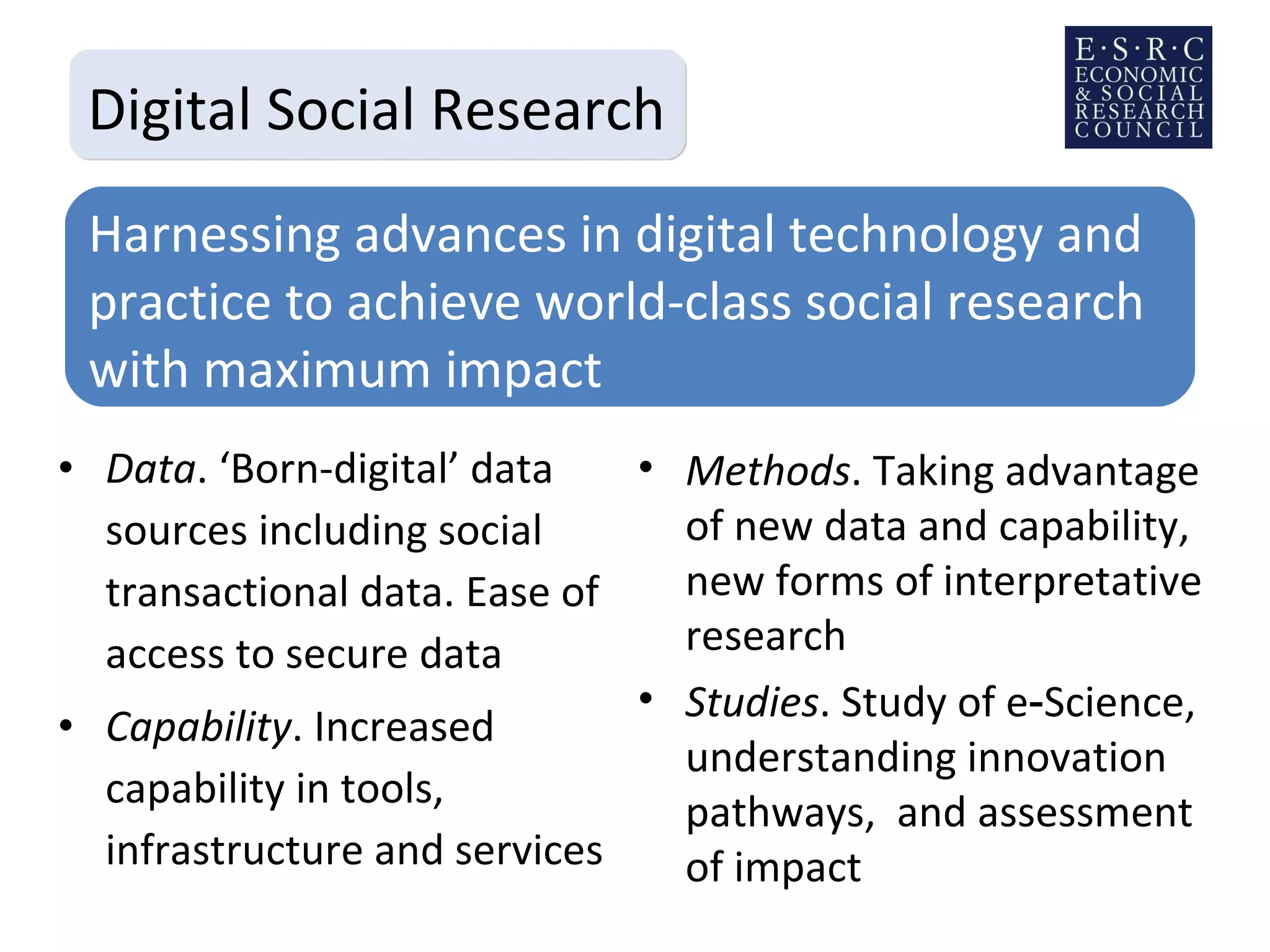 Data . ‘Born-digital’ data sources including social transactional data. Ease of access to secure data Capability . Increased capability in tools, infrastructure and services Digital Social Research Harnessing advances in digital technology and practice to achieve world-class social research with maximum impact Methods . Taking advantage of new data and capability, new forms of interpretative research Studies . Study of e‑Science, understanding innovation pathways,  and assessment of impact 
