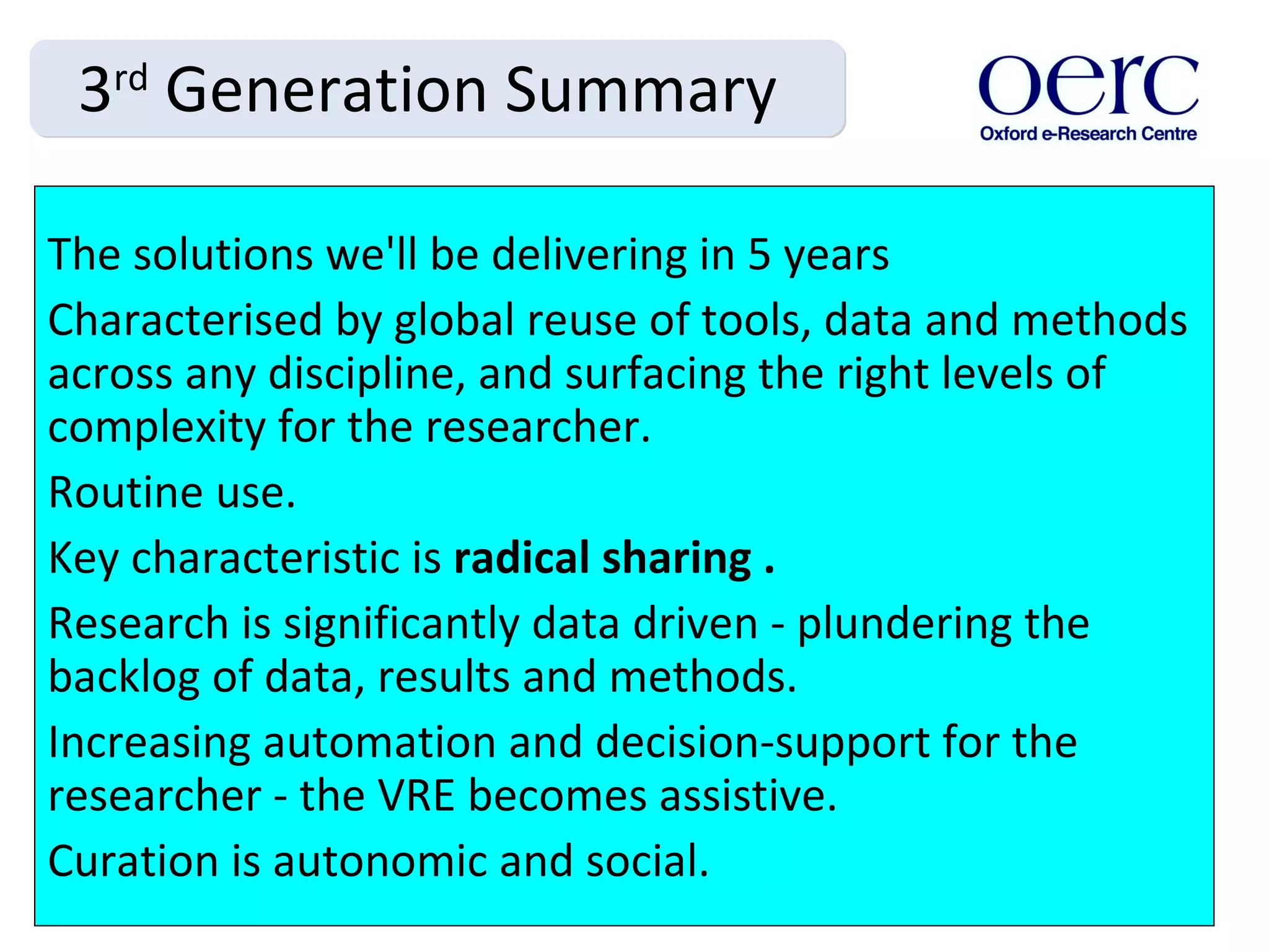 3 rd  Generation Summary The solutions we'll be delivering in 5 years Characterised by global reuse of tools, data and methods across any discipline, and surfacing the right levels of complexity for the researcher.  Routine use. Key characteristic is  radical sharing . Research is significantly data driven - plundering the backlog of data, results and methods.  Increasing automation and decision-support for the researcher - the VRE becomes assistive.  Curation is autonomic and social. 