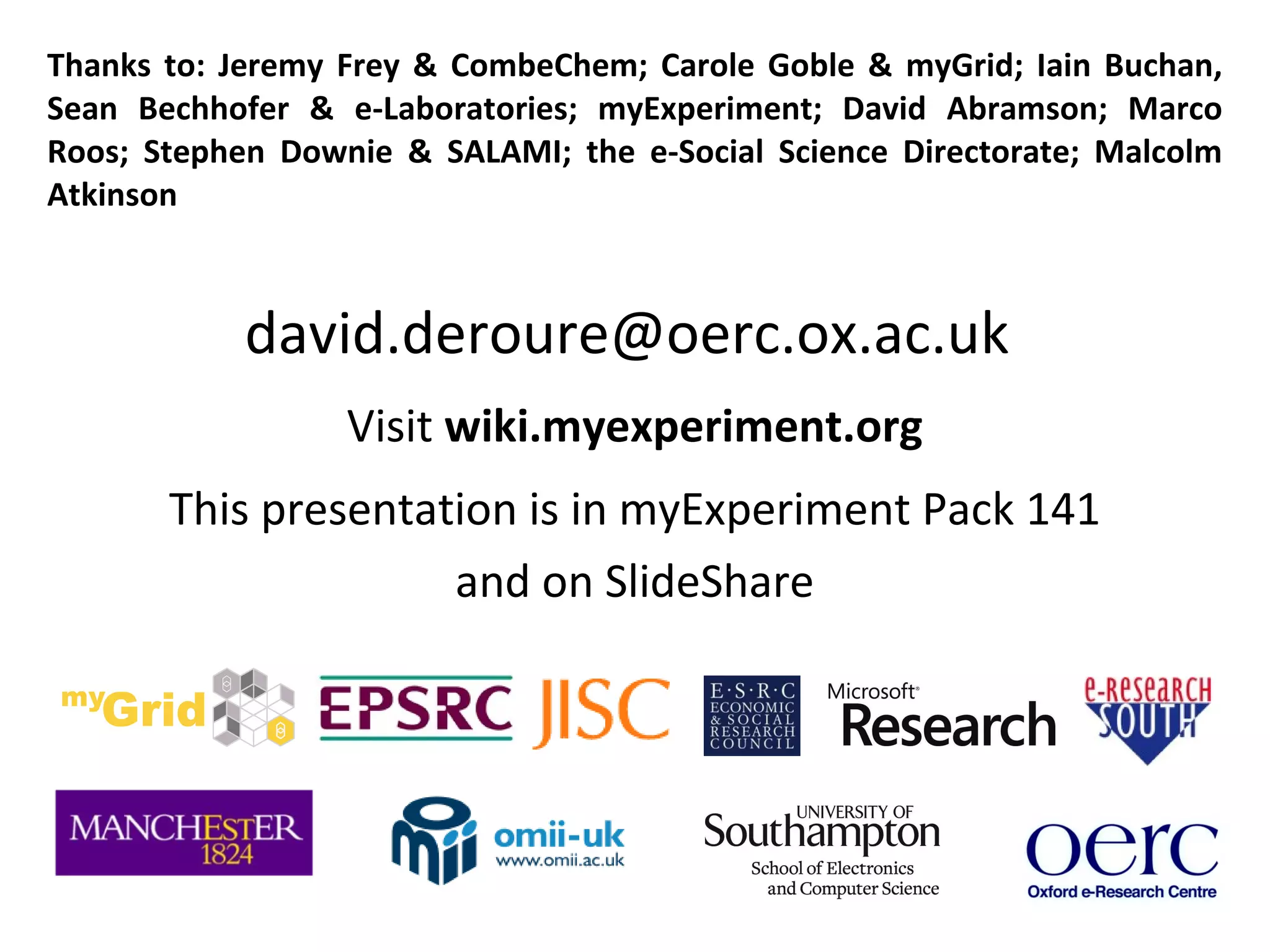 Thanks to: Jeremy Frey & CombeChem; Carole Goble & myGrid; Iain Buchan, Sean Bechhofer & e-Laboratories; myExperiment; David Abramson; Marco Roos; Stephen Downie & SALAMI; the e-Social Science Directorate; Malcolm Atkinson [email_address]   Visit  wiki.myexperiment.org This presentation is in myExperiment Pack 141 and http://www.slideshare.net/dder/evolution-of-eresearch 