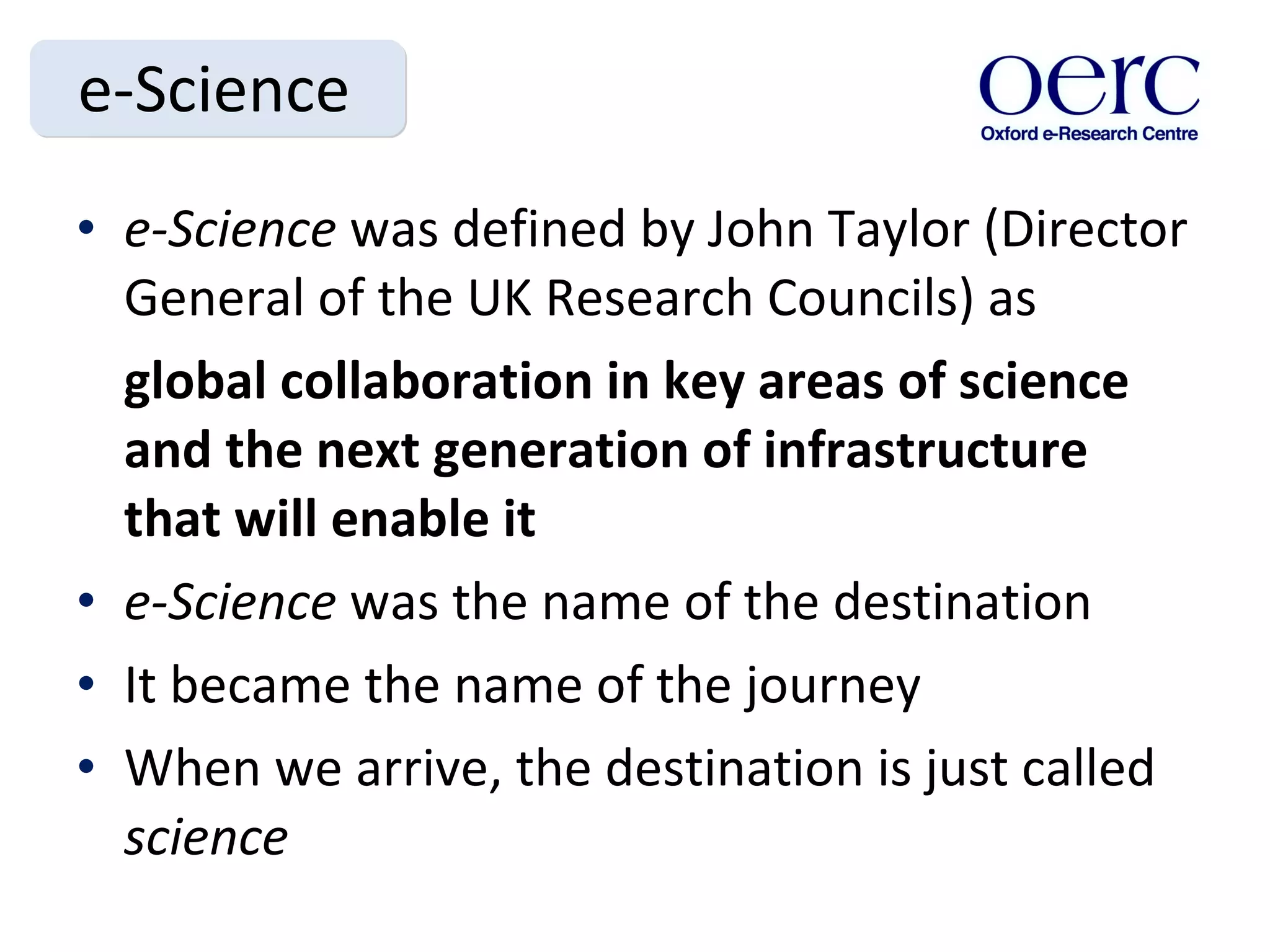 e-Science e-Science  was defined by John Taylor (Director General of the UK Research Councils) as global collaboration in key areas of science and the next generation of infrastructure that will enable it e-Science  was the name of the destination It became the name of the journey When we arrive, the destination is just called  science 
