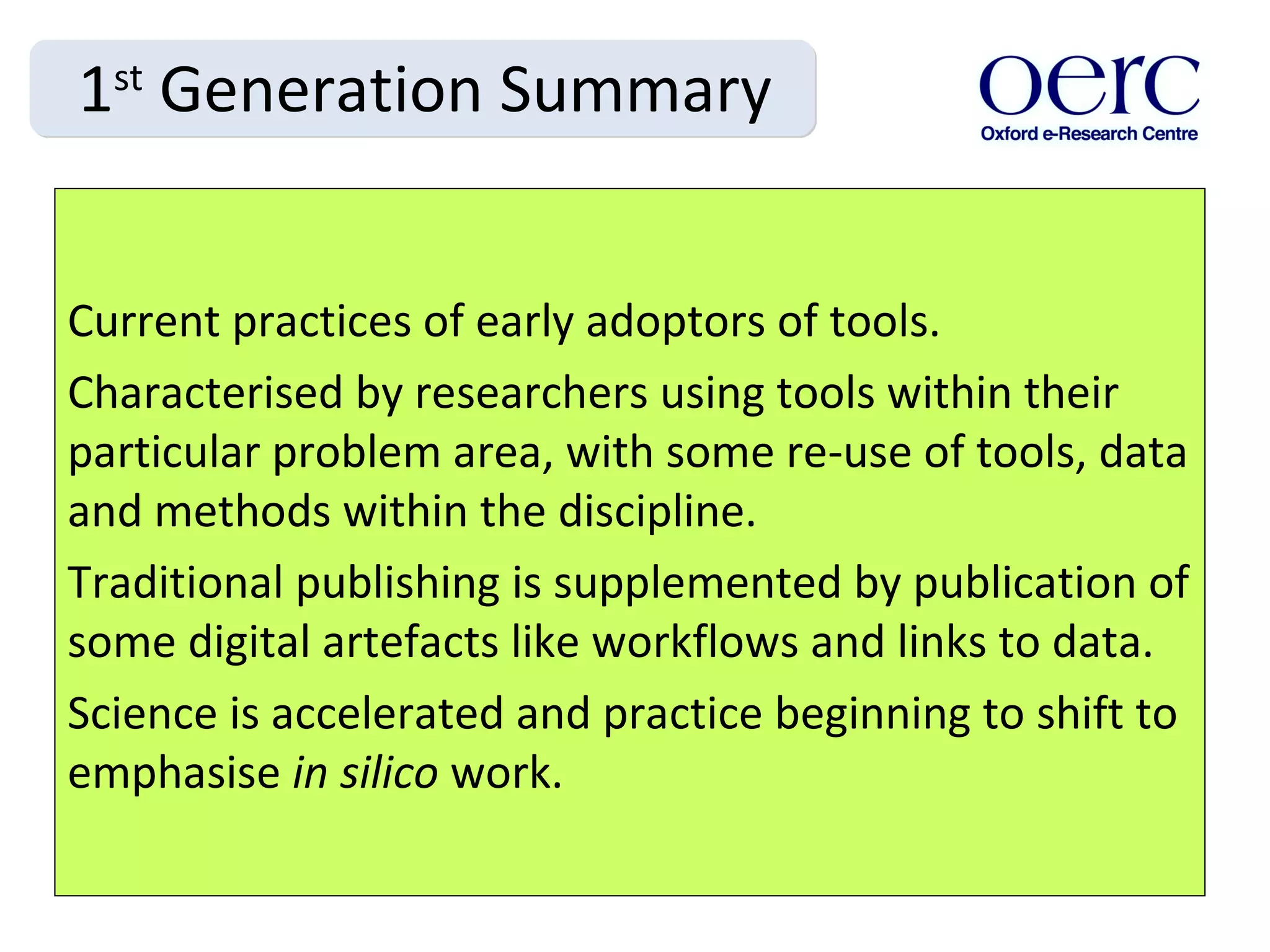 1 st  Generation Summary Current practices of early adoptors of tools. Characterised by researchers using tools within their particular problem area, with some re-use of tools, data and methods within the discipline.  Traditional publishing is supplemented by publication of some digital artefacts like workflows and links to data.  Science is accelerated and practice beginning to shift to emphasise  in silico  work. 