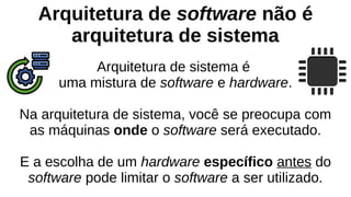 Arquitetura de software não é
arquitetura de sistema
Arquitetura de sistema é
uma mistura de software e hardware.
Na arquitetura de sistema, você se preocupa com
as máquinas onde o software será executado.
E a escolha de um hardware específico antes do
software pode limitar o software a ser utilizado.
 