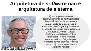 Arquitetura de software não é
arquitetura de sistema
Quando pensamos em
desenvolvimento de software como
desenvolvedores de software, a
maior parte do nosso foco é
colocada no código. Aqui, estamos
pensando em coisas como princípios
orientados a objetos, classes,
interfaces, inversão de controle,
refatoração, testes unitários
automatizados, código limpo e
inúmeras outras práticas técnicas
que nos ajudam a construir um
software melhor.
 