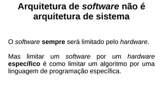 Arquitetura de software não é
arquitetura de sistema
O software sempre será limitado pelo hardware.
Mas limitar um software por um hardware
específico é como limitar um algoritmo por uma
linguagem de programação específica.
 