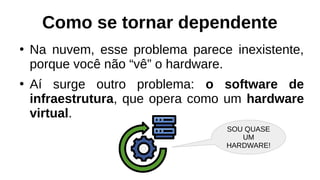 Como se tornar dependente
●
Na nuvem, esse problema parece inexistente,
porque você não “vê” o hardware.
●
Aí surge outro problema: o software de
infraestrutura, que opera como um hardware
virtual.
SOU QUASE
UM
HARDWARE!
 