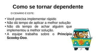 Como se tornar dependente
O CENÁRIO É ESTE:
●
Você precisa implementar rápido
●
Não dá tempo de aplicar a melhor solução
●
Não dá tempo de achar alguém que
implementou a melhor solução.
●
A equipe trabalha sobre o Princípio
Scooby-Doo.
 