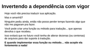 Invertendo a dependência com vigor
Hoje você não precisa traduzir sua aplicação.
Mas e amanhã?
Ninguém pediu ainda, então não posso perder tempo fazendo algo que
não me pagaram pra fazer.
Você pode criar uma função ou método para tradução... que apenas
devolva o que recebeu.
Isso evitará que no futuro você tenha de alterar dezenas (ou centenas)
de arquivos para dar suporte à tradução.
E quando implementar essa função ou método… não acople ela
fortemente a nada!
 