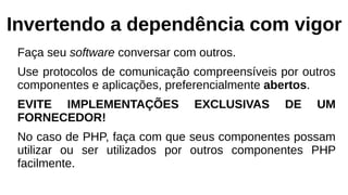 Invertendo a dependência com vigor
Faça seu software conversar com outros.
Use protocolos de comunicação compreensíveis por outros
componentes e aplicações, preferencialmente abertos.
EVITE IMPLEMENTAÇÕES EXCLUSIVAS DE UM
FORNECEDOR!
No caso de PHP, faça com que seus componentes possam
utilizar ou ser utilizados por outros componentes PHP
facilmente.
 