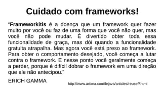 Cuidado com frameworks!
“Frameworkitis é a doença que um framework quer fazer
muito por você ou faz de uma forma que você não quer, mas
você não pode mudar. É divertido obter toda essa
funcionalidade de graça, mas dói quando a funcionalidade
gratuita atrapalha. Mas agora você está preso ao framework.
Para obter o comportamento desejado, você começa a lutar
contra o framework. E nesse ponto você geralmente começa
a perder, porque é difícil dobrar o framework em uma direção
que ele não antecipou.”
ERICH GAMMA http://www.artima.com/lejava/articles/reuseP.html
 
