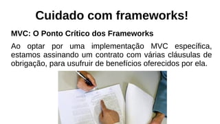 Cuidado com frameworks!
MVC: O Ponto Crítico dos Frameworks
Ao optar por uma implementação MVC específica,
estamos assinando um contrato com várias cláusulas de
obrigação, para usufruir de benefícios oferecidos por ela.
 