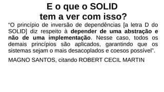 E o que o SOLID
tem a ver com isso?
“O princípio de inversão de dependências [a letra D do
SOLID] diz respeito à depender de uma abstração e
não de uma implementação. Nesse caso, todos os
demais princípios são aplicados, garantindo que os
sistemas sejam o mais desacoplados e coesos possível”.
MAGNO SANTOS, citando ROBERT CECIL MARTIN
 
