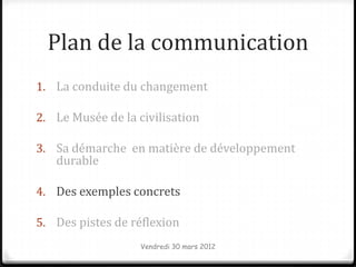 Plan de la communication
1. La conduite du changement

2. Le Musée de la civilisation

3. Sa démarche en matière de développement
   durable

4. Des exemples concrets

5. Des pistes de réflexion
                   Vendredi 30 mars 2012
 