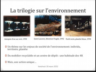 La trilogie sur l’environnement
                                     (1990-1994)




Autopsie d’un sac vert, 1990   Saint-Laurent, Attention Fragile, 1992 Forêt verte, planète bleue, 1994



0 Un thème sur les enjeux de société de l’environnement: individu,
   territoire, planète

0 Du mobilier recyclable et un centre de dépôt : une habitude des 4R

0 Mais, une action unique…
                                    Vendredi 30 mars 2012
 