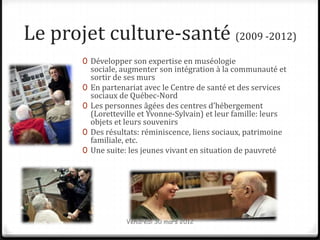 Le projet culture-santé (2009 -2012)
       0 Développer son expertise en muséologie
           sociale, augmenter son intégration à la communauté et
           sortir de ses murs
       0   En partenariat avec le Centre de santé et des services
           sociaux de Québec-Nord
       0   Les personnes âgées des centres d’hébergement
           (Loretteville et Yvonne-Sylvain) et leur famille: leurs
           objets et leurs souvenirs
       0   Des résultats: réminiscence, liens sociaux, patrimoine
           familiale, etc.
       0   Une suite: les jeunes vivant en situation de pauvreté




                     Vendredi 30 mars 2012
 