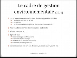 Le cadre de gestion
         environnementale (2011)
0 Outils du Bureau de coordination du développement durable:
   0 1 personne contacte au BCDD
   0 4 formations
   0 1 modèle de cadre et un plan de gestion environnementale

0 Responsabilité: service des ressources matérielles

0 Adopté en mars 2011
0 4 grands axes
   0   Émission de gaz à effet de serre
   0   Consommation d’énergie
   0   Production de matières résiduelles
   0   Consommation responsable

0 Des contraintes: site urbain, données, mise en œuvre, suivi, etc.



                                Vendredi 30 mars 2012
 
