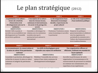 Le plan stratégique (2012)
            ENJEU 1                             ENJEU 2                          ENJEU 3                          ENJEU 4
 Le patrimoine et la culture :          L’inscription de la culture      Le développement d’une        Le rôle et les responsabilités
     leviers de créativité,              dans les réseaux locaux,        dimension économique           d’une institution publique
       d’innovation et de             nationaux et internationaux,      durable, respectueuse du
  développement axés sur la            de savoir et de partage des            projet culturel
            médiation                             savoirs
        ORIENTATION 1                        ORIENTATION 2                   ORIENTATION 3                     ORIENTATION 4
Enrichir l’offre muséale et          Consolider et développer les    Positionner l’institution comme   Respecter les politiques
accroître son accessibilité et son   relations avec les institutions acteur économique et accroître    gouvernementales et collaborer
développement sur l’ensemble         muséales ainsi que le           le partenariat                    avec les organismes du
du territoire québécois              partenariat local, national et                                    portefeuille du ministère de la
                                     international                                                     Culture, des Communications et
                                                                                                       de la Condition féminine

                  ENJEU 5                                       ENJEU 6                                     ENJEU 7
La reconnaissance, la conservation et              Les défis technologiques pour                Une organisation efficace et
 la mise en valeur d’un patrimoine               répondre aux enjeux de médiation           efficiente, réalisant son mandat de
              national                                                                                 façon optimale
             ORIENTATION 5                                  ORIENTATION 6                               ORIENTATION 7
Consolider la protection, développer la        Mobiliser l’ensemble des services           Accroître la performance de notre
recherche et assurer la mise en valeur         autour d’une vision commune de              organisation, la reconnaissance et le
commune et intégrée du patrimoine              développement technologique                 ressourcement du personnel en mettant
national                                                                                   en commun nos connaissances, nos
                                                                                           expertises et nos expériences
                                                      Vendredi 30 mars 2012
 